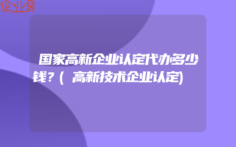 国家高新企业认定代办多少钱？(高新技术企业认定)