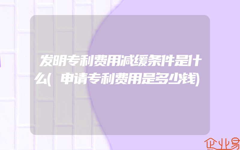 发明专利费用减缓条件是什么(申请专利费用是多少钱)