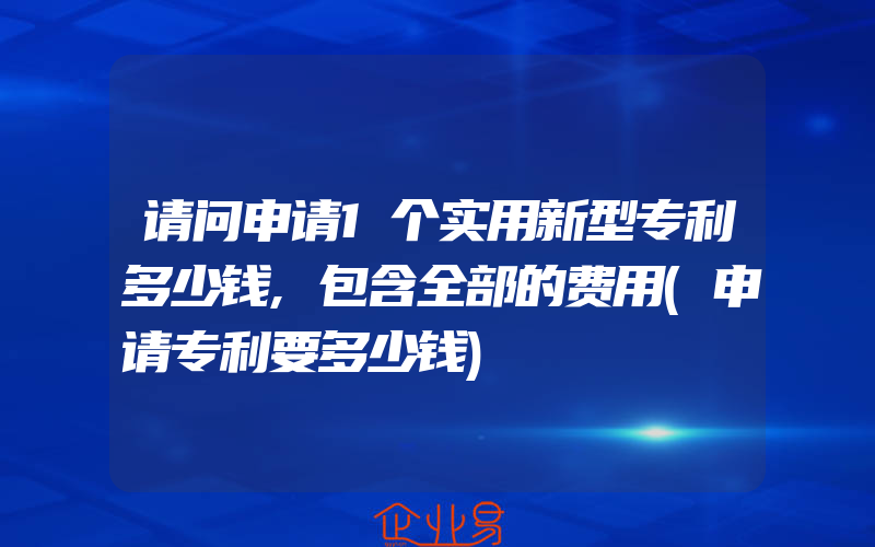 请问申请1个实用新型专利多少钱,包含全部的费用(申请专利要多少钱)