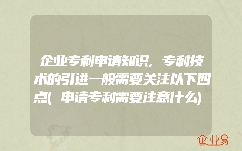 企业专利申请知识,专利技术的引进一般需要关注以下四点(申请专利需要注意什么)