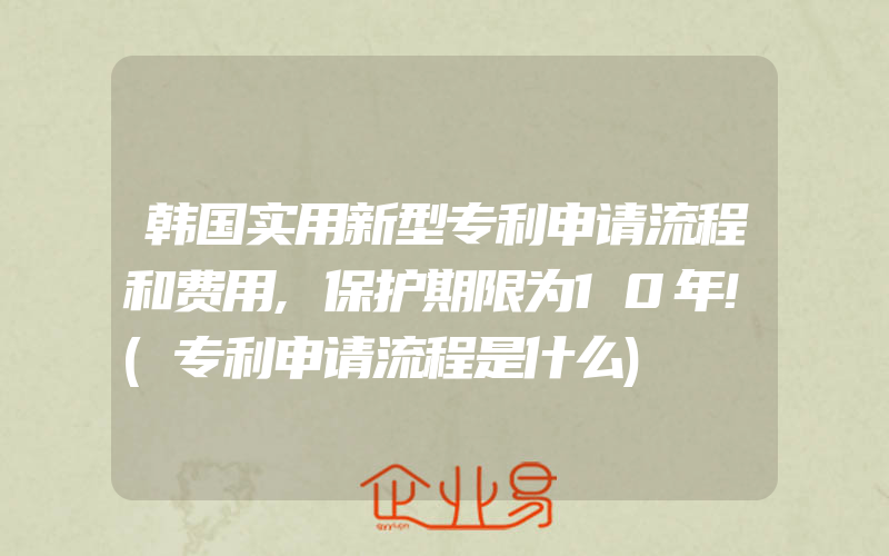 韩国实用新型专利申请流程和费用,保护期限为10年!(专利申请流程是什么)