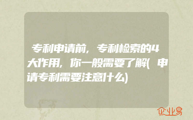 专利申请前,专利检索的4大作用,你一般需要了解(申请专利需要注意什么)