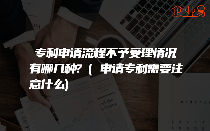 专利申请流程不予受理情况有哪几种?(申请专利需要注意什么)