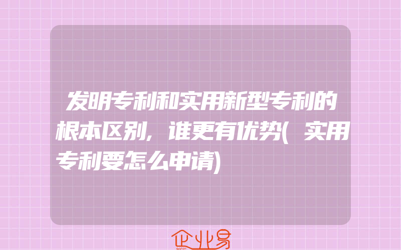 发明专利和实用新型专利的根本区别,谁更有优势(实用专利要怎么申请)