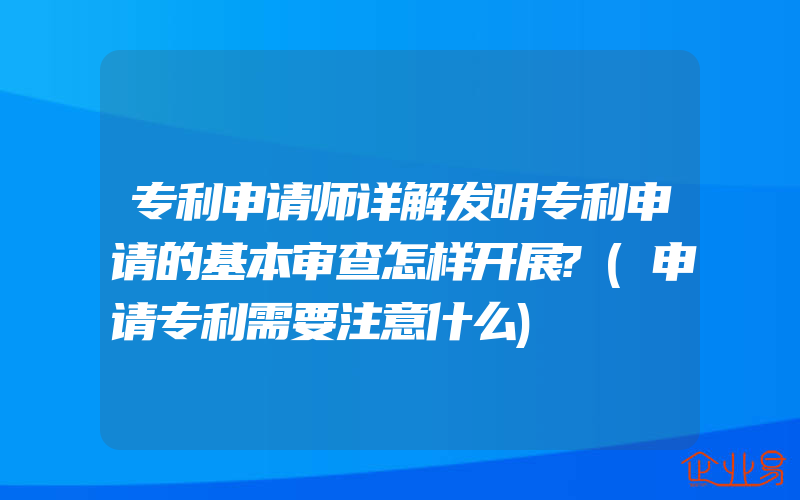 专利申请师详解发明专利申请的基本审查怎样开展?(申请专利需要注意什么)