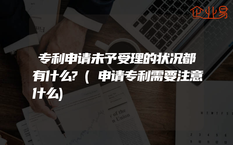 专利申请未予受理的状况都有什么?(申请专利需要注意什么)