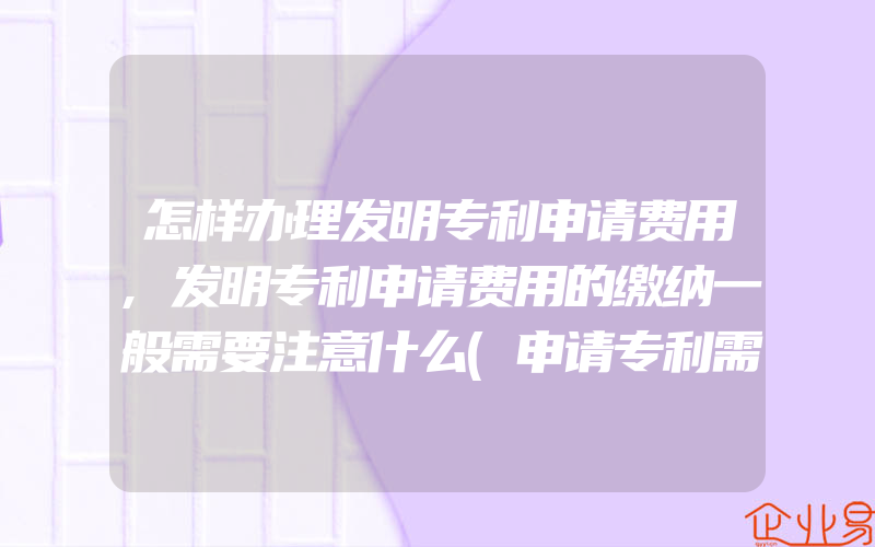 怎样办理发明专利申请费用,发明专利申请费用的缴纳一般需要注意什么(申请专利需要注意什么)