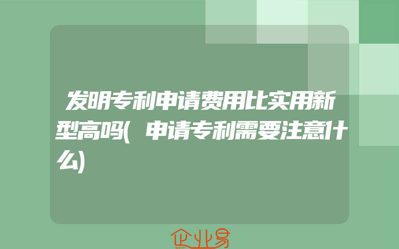 发明专利申请费用比实用新型高吗(申请专利需要注意什么)