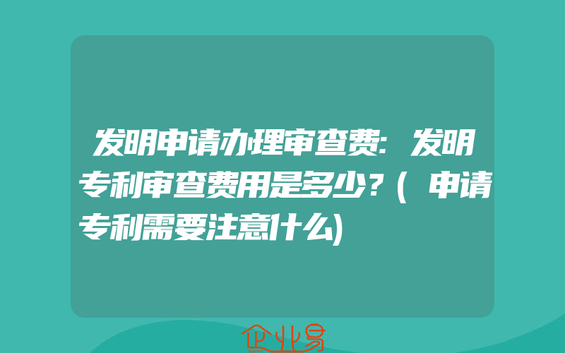 发明申请办理审查费:发明专利审查费用是多少？(申请专利需要注意什么)