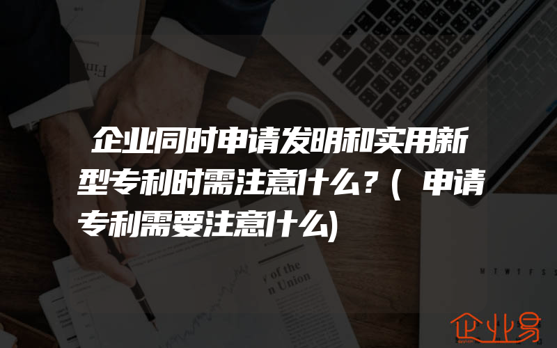 企业同时申请发明和实用新型专利时需注意什么？(申请专利需要注意什么)