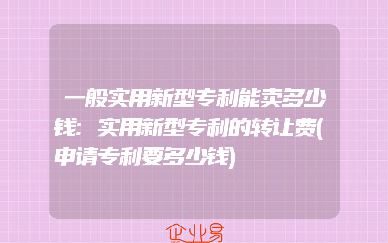 一般实用新型专利能卖多少钱:实用新型专利的转让费(申请专利要多少钱)