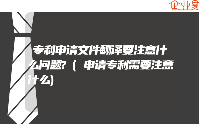 专利申请文件翻译要注意什么问题?(申请专利需要注意什么)