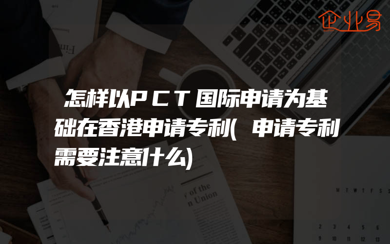 怎样以PCT国际申请为基础在香港申请专利(申请专利需要注意什么)