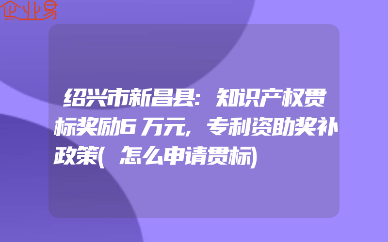 绍兴市新昌县:知识产权贯标奖励6万元,专利资助奖补政策(怎么申请贯标)