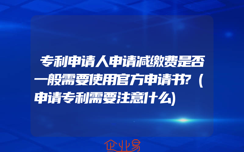 专利申请人申请减缴费是否一般需要使用官方申请书?(申请专利需要注意什么)