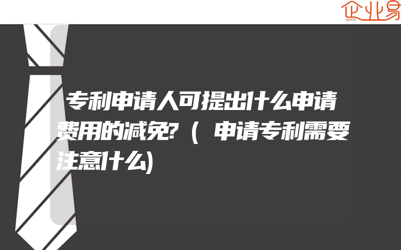 专利申请人可提出什么申请费用的减免?(申请专利需要注意什么)