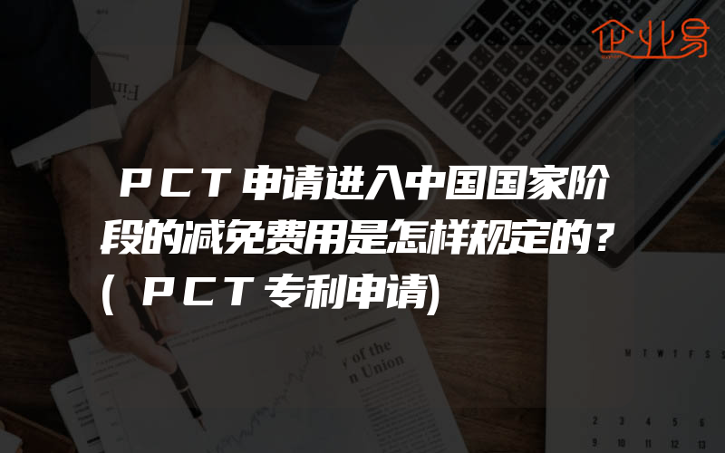 PCT申请进入中国国家阶段的减免费用是怎样规定的？(PCT专利申请)