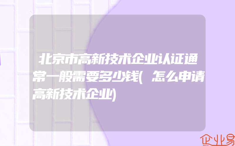 北京市高新技术企业认证通常一般需要多少钱(怎么申请高新技术企业)