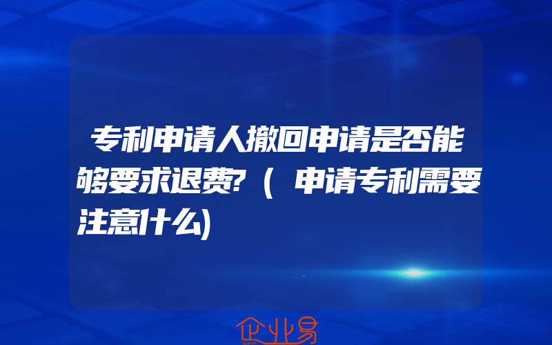 专利申请人撤回申请是否能够要求退费?(申请专利需要注意什么)