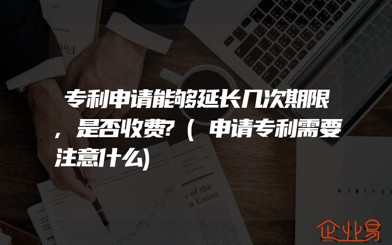 专利申请能够延长几次期限,是否收费?(申请专利需要注意什么)