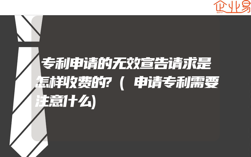 专利申请的无效宣告请求是怎样收费的?(申请专利需要注意什么)