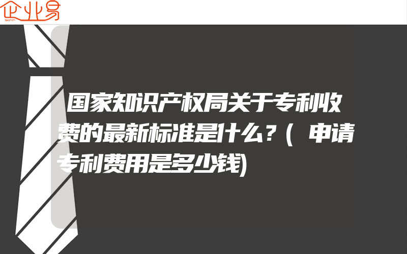 国家知识产权局关于专利收费的最新标准是什么？(申请专利费用是多少钱)