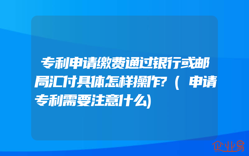 专利申请缴费通过银行或邮局汇付具体怎样操作?(申请专利需要注意什么)