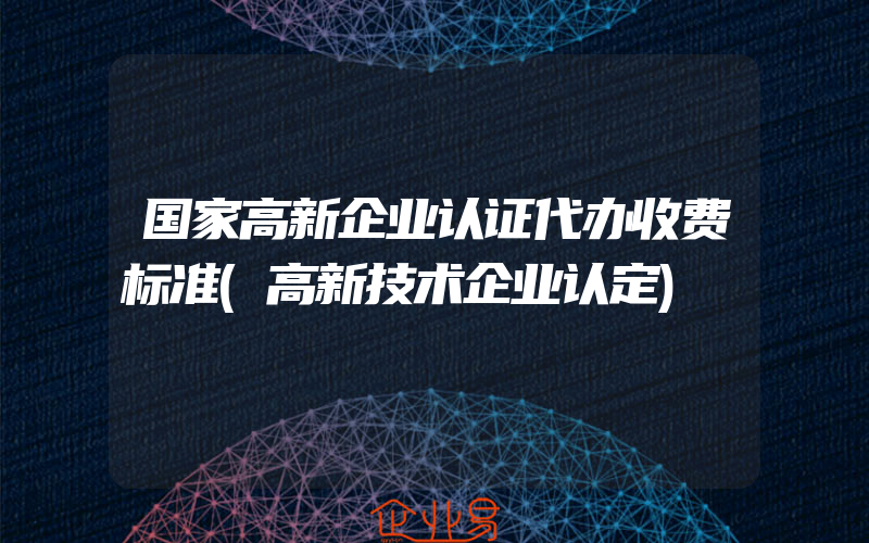 国家高新企业认证代办收费标准(高新技术企业认定)