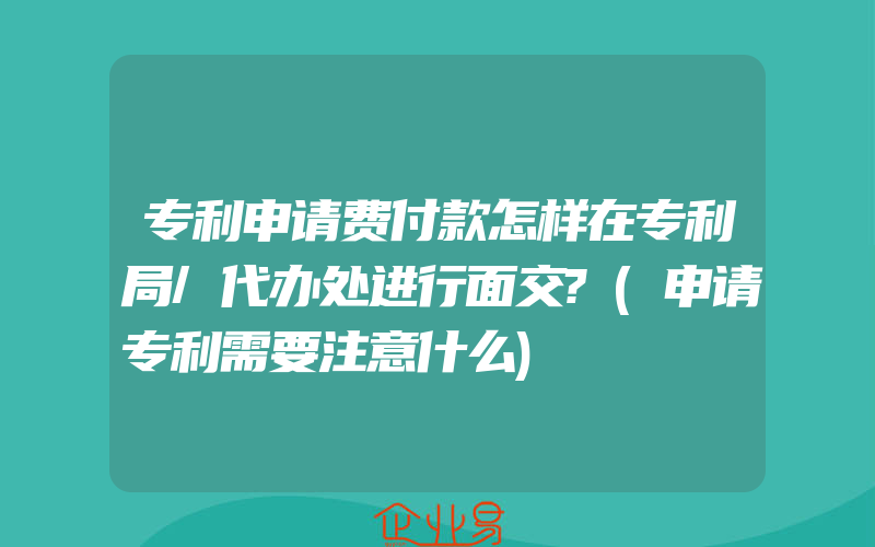 专利申请费付款怎样在专利局/代办处进行面交?(申请专利需要注意什么)