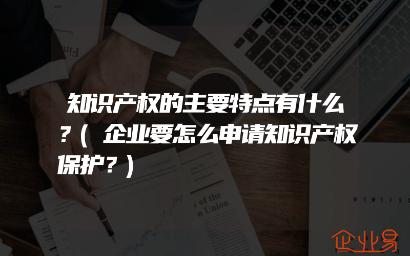 知识产权的主要特点有什么？(企业要怎么申请知识产权保护？)