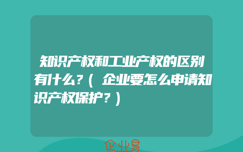 知识产权和工业产权的区别有什么？(企业要怎么申请知识产权保护？)