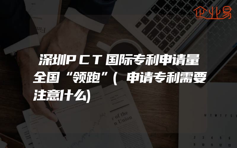 深圳PCT国际专利申请量全国“领跑”(申请专利需要注意什么)