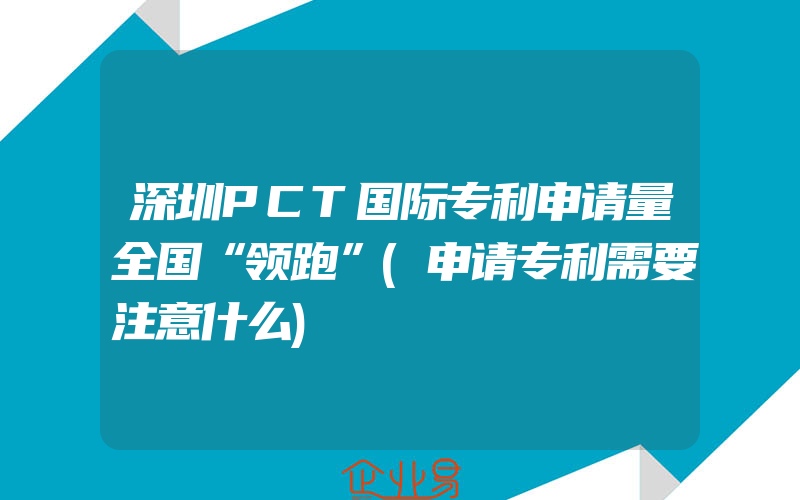 深圳PCT国际专利申请量全国“领跑”(申请专利需要注意什么)