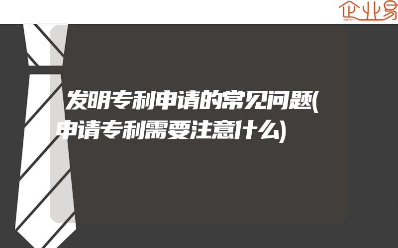 发明专利申请的常见问题(申请专利需要注意什么)