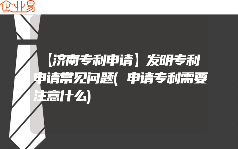 【济南专利申请】发明专利申请常见问题(申请专利需要注意什么)