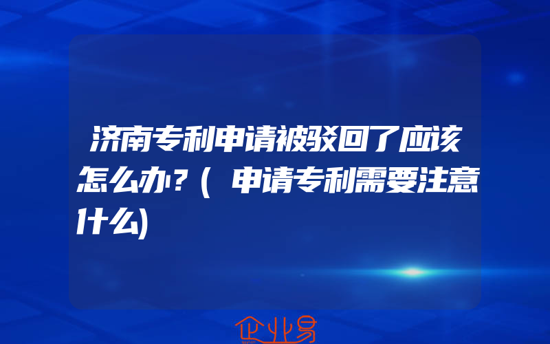 济南专利申请被驳回了应该怎么办？(申请专利需要注意什么)