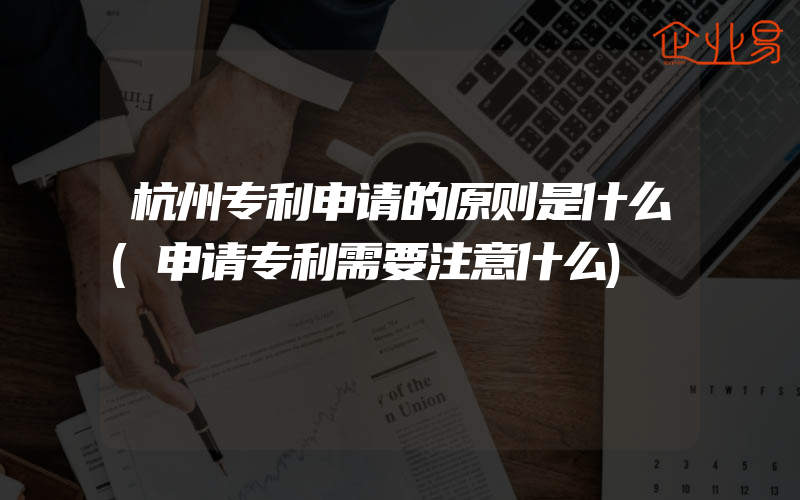杭州专利申请的原则是什么(申请专利需要注意什么)