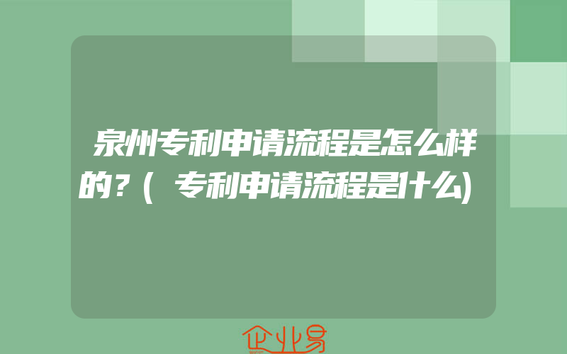 泉州专利申请流程是怎么样的？(专利申请流程是什么)