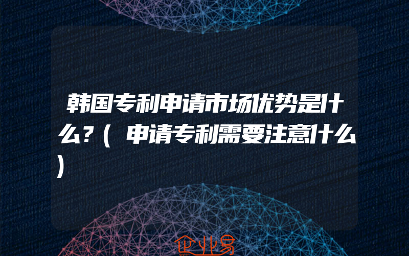 韩国专利申请市场优势是什么？(申请专利需要注意什么)