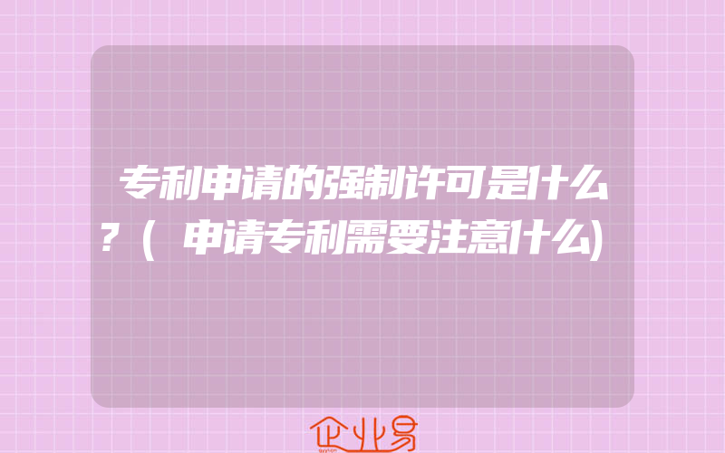 专利申请的强制许可是什么?(申请专利需要注意什么)