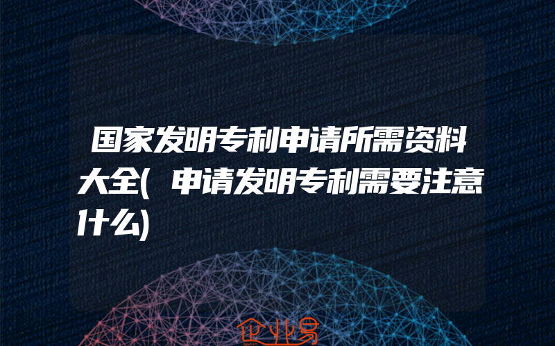 国家发明专利申请所需资料大全(申请发明专利需要注意什么)