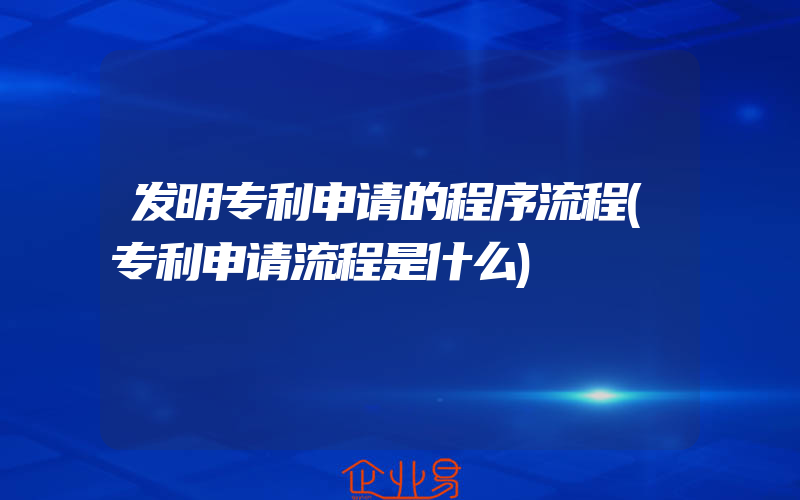 发明专利申请的程序流程(专利申请流程是什么)