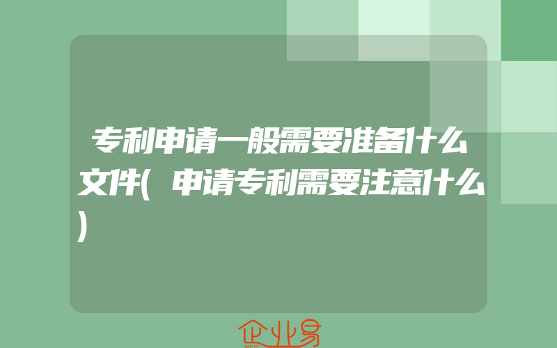 专利申请一般需要准备什么文件(申请专利需要注意什么)