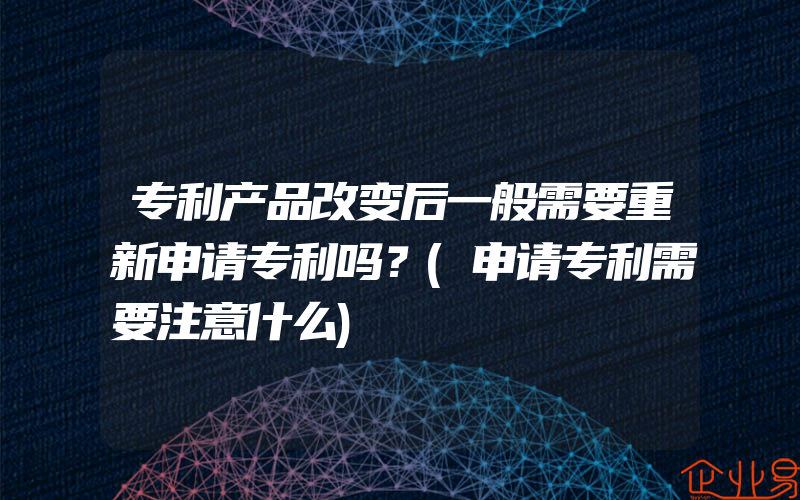 专利产品改变后一般需要重新申请专利吗？(申请专利需要注意什么)