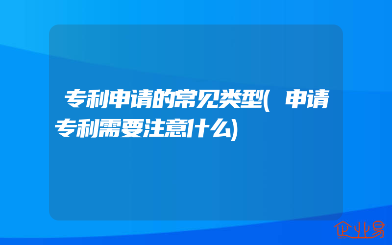 专利申请的常见类型(申请专利需要注意什么)