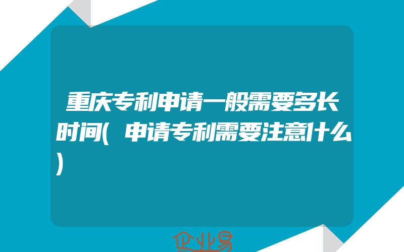 重庆专利申请一般需要多长时间(申请专利需要注意什么)