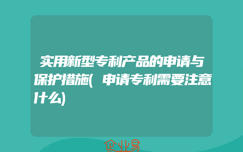 实用新型专利产品的申请与保护措施(申请专利需要注意什么)