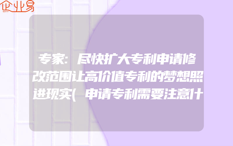 专家:尽快扩大专利申请修改范围让高价值专利的梦想照进现实(申请专利需要注意什么)