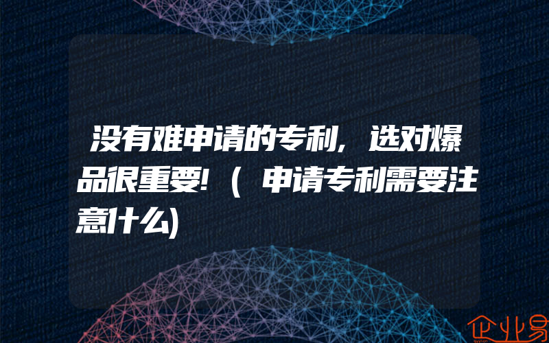 没有难申请的专利,选对爆品很重要!(申请专利需要注意什么)