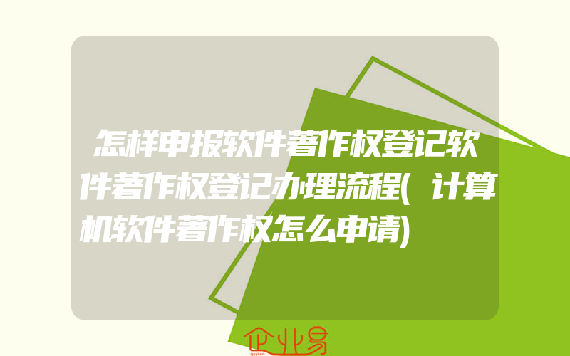 怎样申报软件著作权登记软件著作权登记办理流程(计算机软件著作权怎么申请)